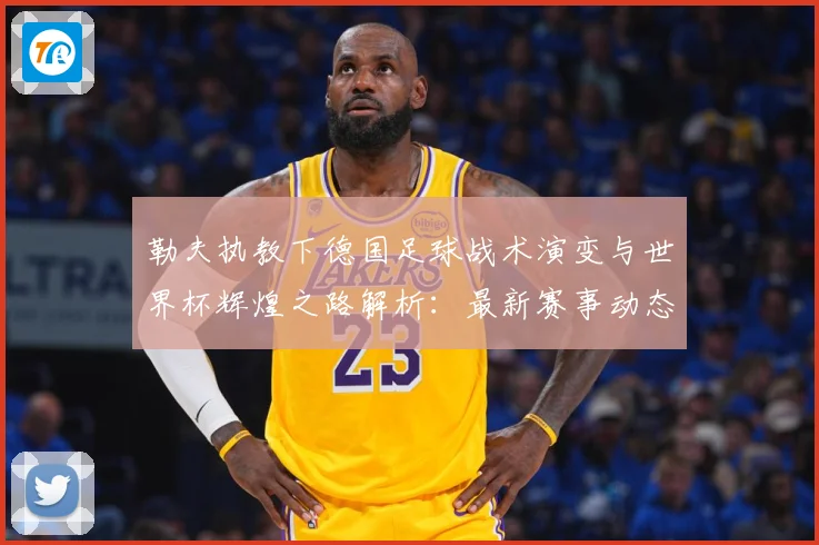 勒夫执教下德国足球战术演变与世界杯辉煌之路解析：最新赛事动态与深度分析