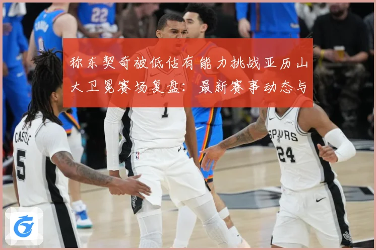 称东契奇被低估有能力挑战亚历山大卫冕赛场复盘：最新赛事动态与深度分析