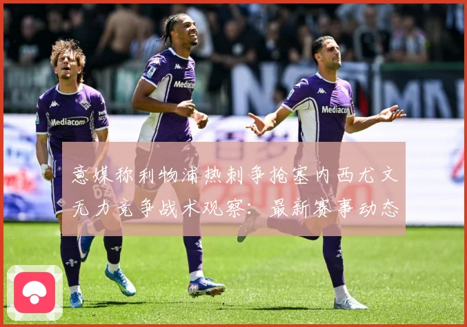 意媒称利物浦热刺争抢塞内西尤文无力竞争战术观察：最新赛事动态与深度分析