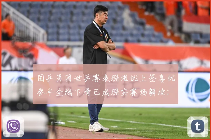国乒男团世乒赛表现堪忧上签喜忧参半全线下滑已成现实赛场解读：最新赛事动态与深度分析