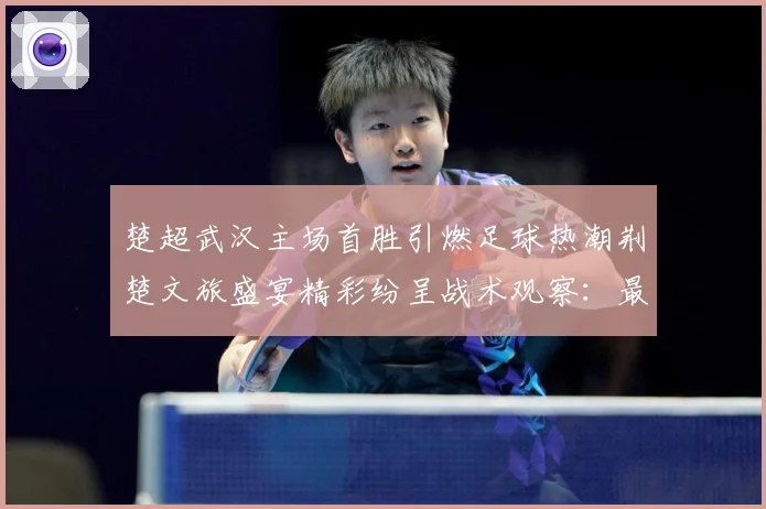 楚超武汉主场首胜引燃足球热潮荆楚文旅盛宴精彩纷呈战术观察：最新赛事动态与深度分析