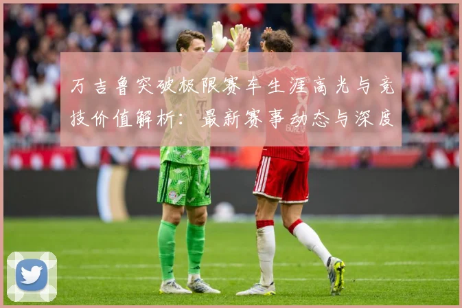 万吉鲁突破极限赛车生涯高光与竞技价值解析：最新赛事动态与深度分析