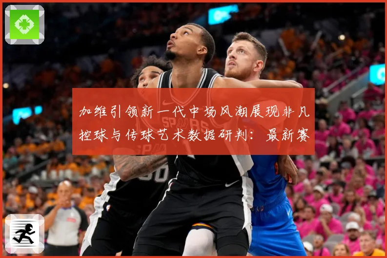 加维引领新一代中场风潮展现非凡控球与传球艺术数据研判：最新赛事动态与深度分析