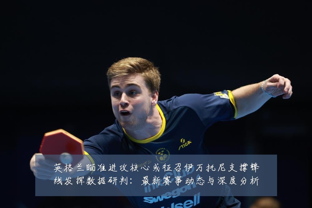 英格兰瞄准进攻核心或征召伊万托尼支撑锋线发挥数据研判：最新赛事动态与深度分析