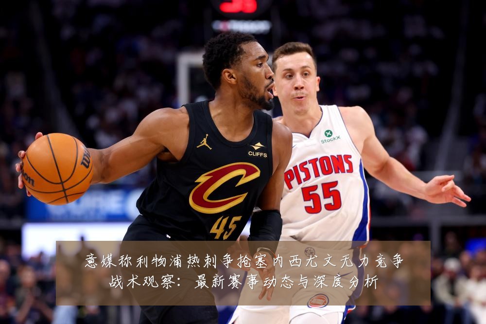 意媒称利物浦热刺争抢塞内西尤文无力竞争战术观察：最新赛事动态与深度分析