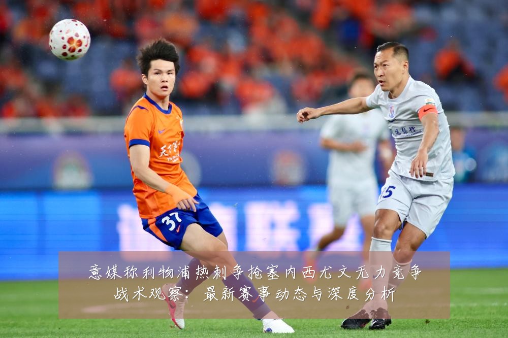 意媒称利物浦热刺争抢塞内西尤文无力竞争战术观察：最新赛事动态与深度分析
