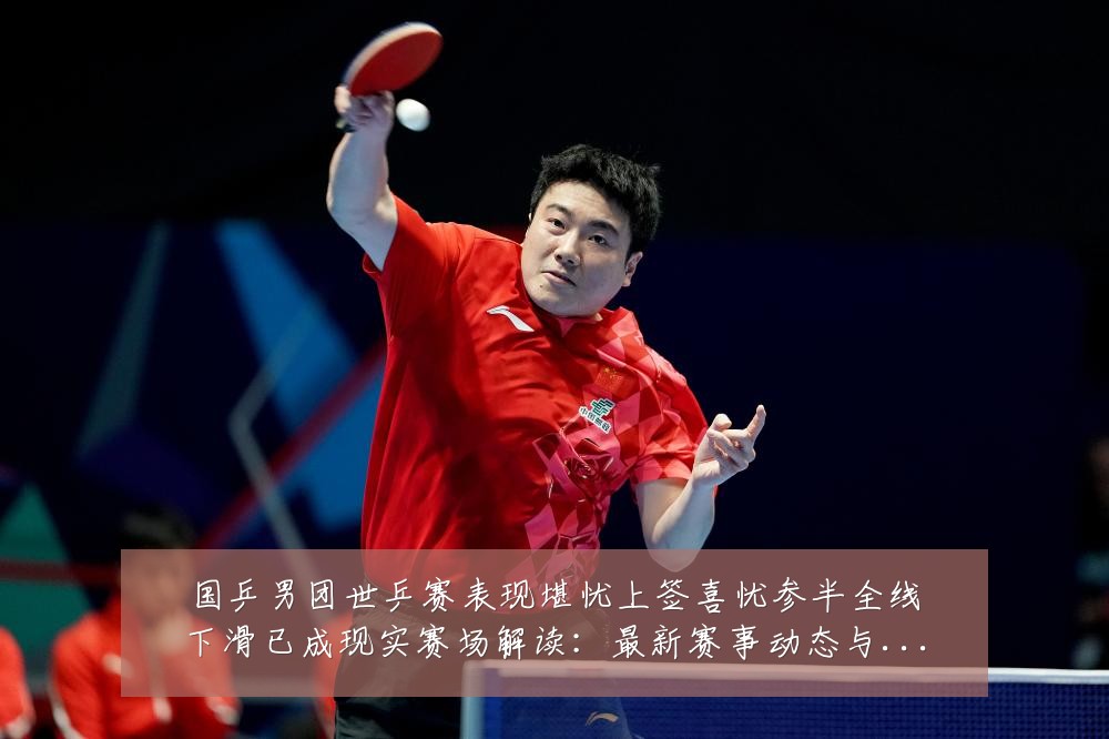 国乒男团世乒赛表现堪忧上签喜忧参半全线下滑已成现实赛场解读：最新赛事动态与深度分析